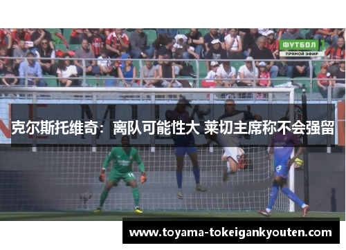 克尔斯托维奇：离队可能性大 莱切主席称不会强留