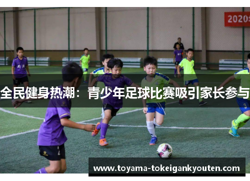 全民健身热潮：青少年足球比赛吸引家长参与